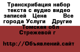 Транскрибация/набор текста с аудио,видео записей › Цена ­ 15 - Все города Услуги » Другие   . Томская обл.,Стрежевой г.